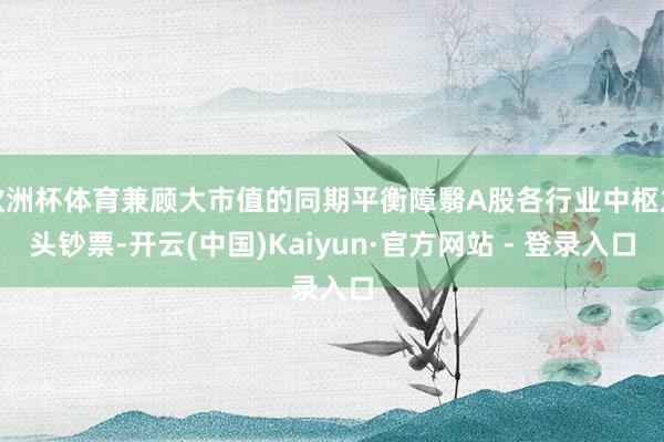 欧洲杯体育兼顾大市值的同期平衡障翳A股各行业中枢龙头钞票-开云(中国)Kaiyun·官方网站 - 登录入口