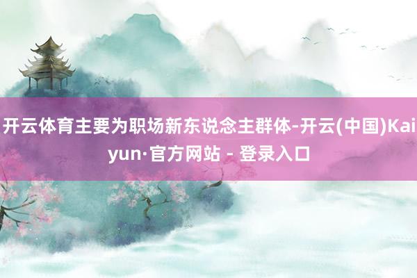 开云体育主要为职场新东说念主群体-开云(中国)Kaiyun·官方网站 - 登录入口