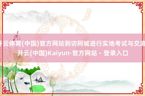 开云体育(中国)官方网站到访阿城进行实地考试与交流-开云(中国)Kaiyun·官方网站 - 登录入口