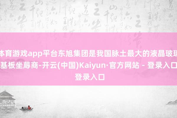 体育游戏app平台东旭集团是我国脉土最大的液晶玻璃基板坐蓐商-开云(中国)Kaiyun·官方网站 - 登录入口