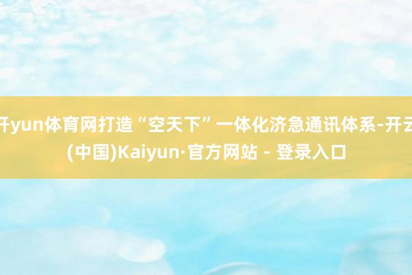 开yun体育网打造“空天下”一体化济急通讯体系-开云(中国)Kaiyun·官方网站 - 登录入口