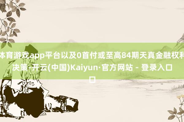 体育游戏app平台以及0首付或至高84期天真金融权利决策-开云(中国)Kaiyun·官方网站 - 登录入口