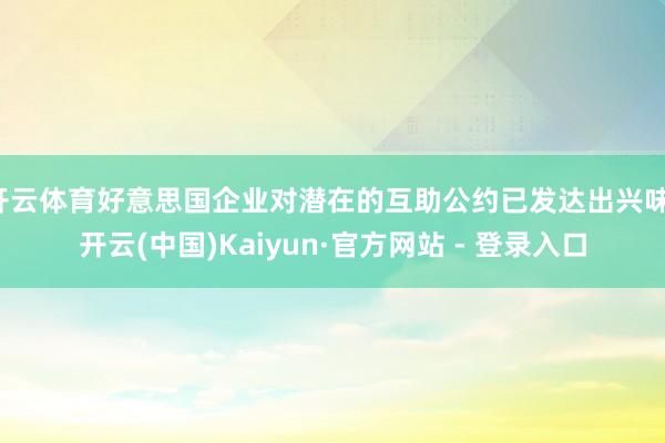 开云体育好意思国企业对潜在的互助公约已发达出兴味-开云(中国)Kaiyun·官方网站 - 登录入口