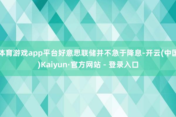 体育游戏app平台好意思联储并不急于降息-开云(中国)Kaiyun·官方网站 - 登录入口
