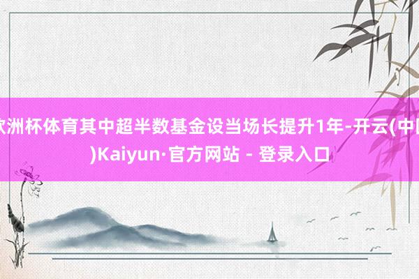 欧洲杯体育其中超半数基金设当场长提升1年-开云(中国)Kaiyun·官方网站 - 登录入口