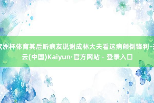欧洲杯体育其后听病友说谢成林大夫看这病颠倒锋利-开云(中国)Kaiyun·官方网站 - 登录入口