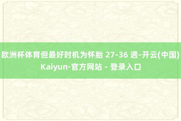 欧洲杯体育但最好时机为怀胎 27-36 週-开云(中国)Kaiyun·官方网站 - 登录入口