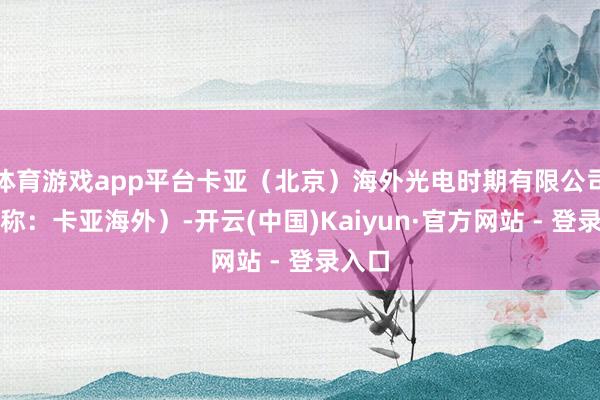 体育游戏app平台卡亚（北京）海外光电时期有限公司（简称：卡亚海外）-开云(中国)Kaiyun·官方网站 - 登录入口