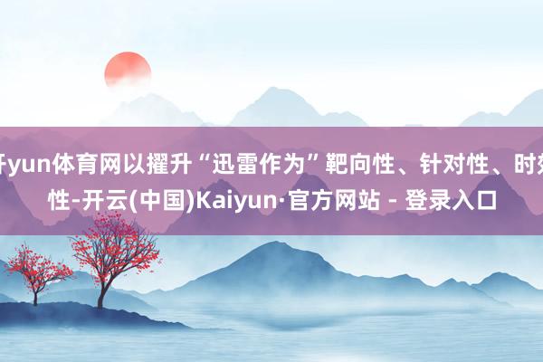 开yun体育网以擢升“迅雷作为”靶向性、针对性、时效性-开云(中国)Kaiyun·官方网站 - 登录入口