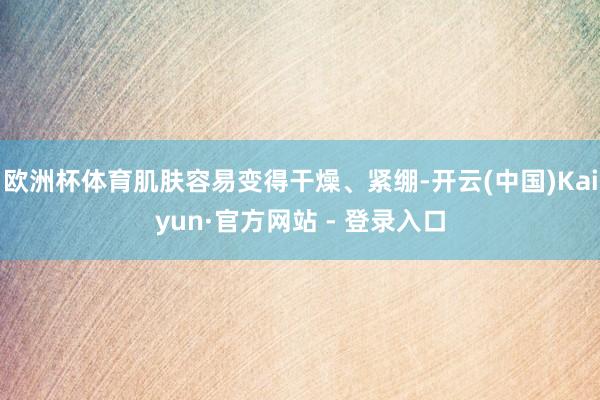欧洲杯体育肌肤容易变得干燥、紧绷-开云(中国)Kaiyun·官方网站 - 登录入口