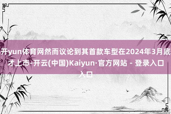 开yun体育网然而议论到其首款车型在2024年3月底才上市-开云(中国)Kaiyun·官方网站 - 登录入口