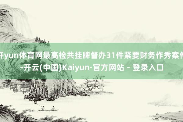 开yun体育网最高检共挂牌督办31件紧要财务作秀案件-开云(中国)Kaiyun·官方网站 - 登录入口