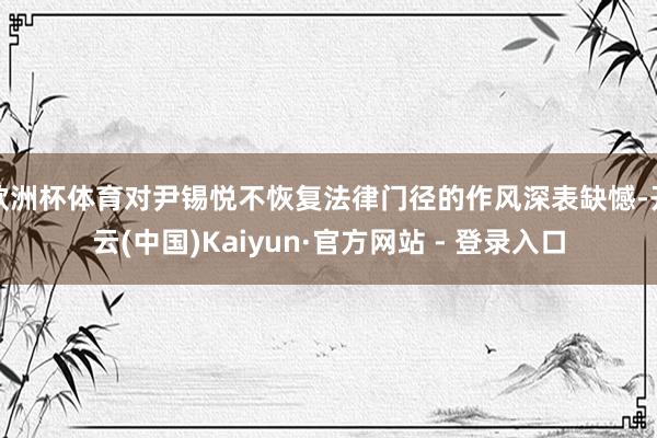 欧洲杯体育对尹锡悦不恢复法律门径的作风深表缺憾-开云(中国)Kaiyun·官方网站 - 登录入口