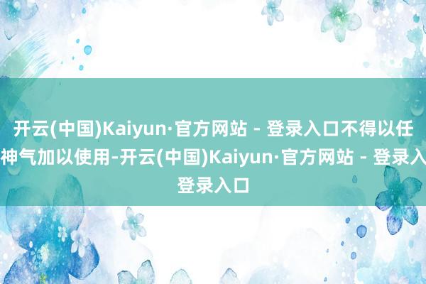 开云(中国)Kaiyun·官方网站 - 登录入口不得以任何神气加以使用-开云(中国)Kaiyun·官方网站 - 登录入口