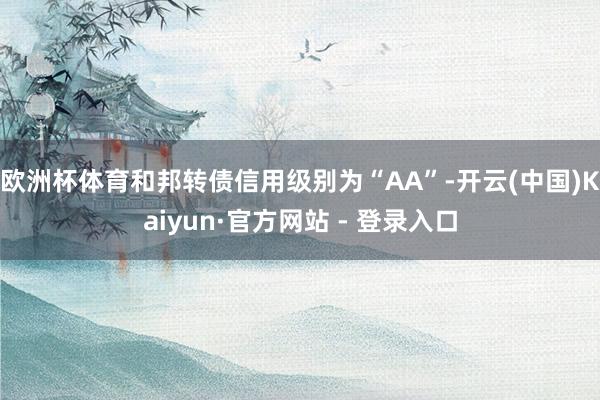 欧洲杯体育和邦转债信用级别为“AA”-开云(中国)Kaiyun·官方网站 - 登录入口
