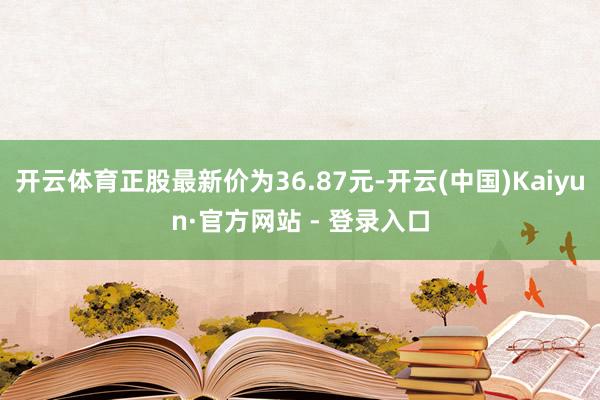 开云体育正股最新价为36.87元-开云(中国)Kaiyun·官方网站 - 登录入口