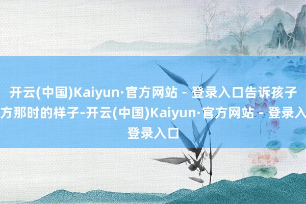 开云(中国)Kaiyun·官方网站 - 登录入口告诉孩子我方那时的样子-开云(中国)Kaiyun·官方网站 - 登录入口