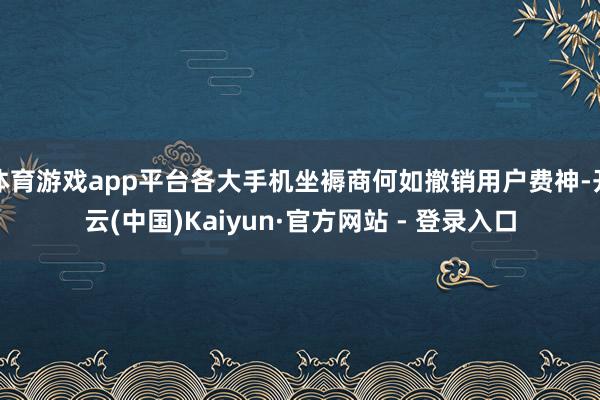 体育游戏app平台各大手机坐褥商何如撤销用户费神-开云(中国)Kaiyun·官方网站 - 登录入口