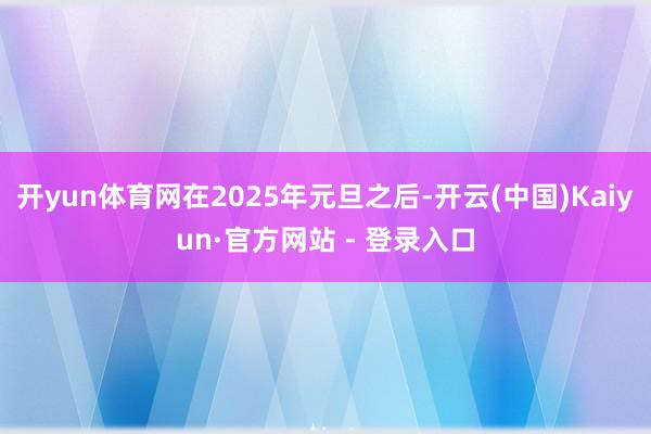 开yun体育网在2025年元旦之后-开云(中国)Kaiyun·官方网站 - 登录入口