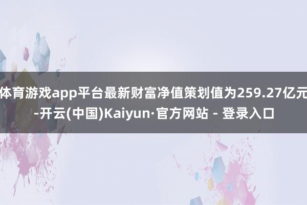 体育游戏app平台最新财富净值策划值为259.27亿元-开云(中国)Kaiyun·官方网站 - 登录入口