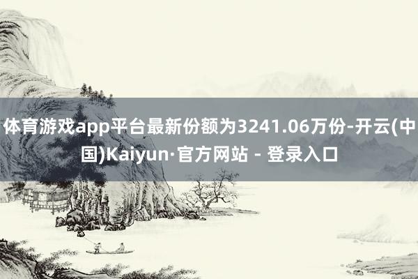 体育游戏app平台最新份额为3241.06万份-开云(中国)Kaiyun·官方网站 - 登录入口