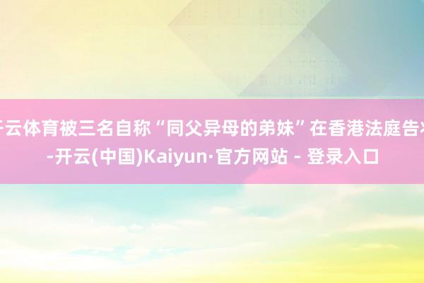 开云体育被三名自称“同父异母的弟妹”在香港法庭告状-开云(中国)Kaiyun·官方网站 - 登录入口