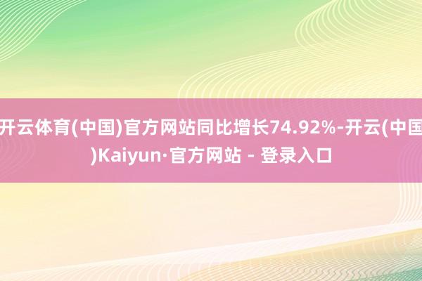 开云体育(中国)官方网站同比增长74.92%-开云(中国)Kaiyun·官方网站 - 登录入口