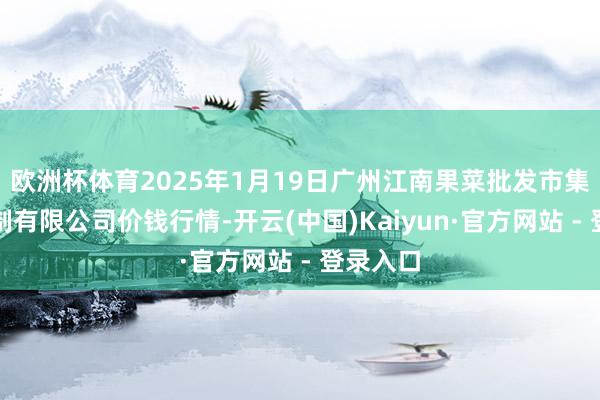 欧洲杯体育2025年1月19日广州江南果菜批发市集磋磨管制有限公司价钱行情-开云(中国)Kaiyun·官方网站 - 登录入口