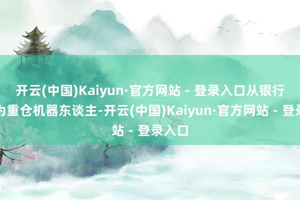 开云(中国)Kaiyun·官方网站 - 登录入口从银行股转为重仓机器东谈主-开云(中国)Kaiyun·官方网站 - 登录入口