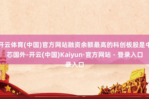 开云体育(中国)官方网站融资余额最高的科创板股是中芯国外-开云(中国)Kaiyun·官方网站 - 登录入口