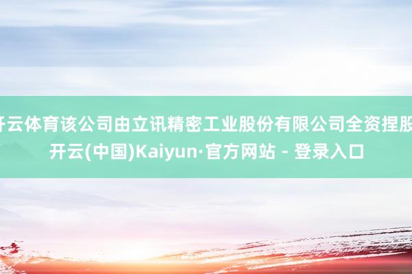 开云体育该公司由立讯精密工业股份有限公司全资捏股-开云(中国)Kaiyun·官方网站 - 登录入口