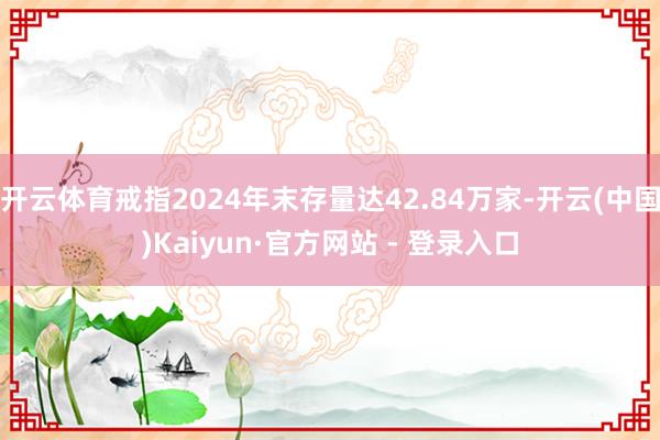 开云体育戒指2024年末存量达42.84万家-开云(中国)Kaiyun·官方网站 - 登录入口