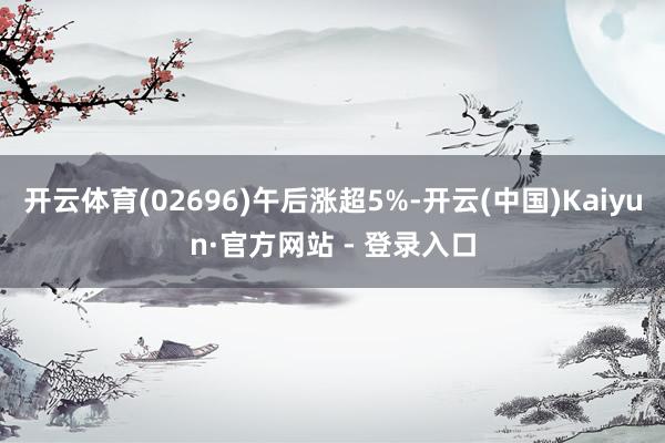 开云体育(02696)午后涨超5%-开云(中国)Kaiyun·官方网站 - 登录入口