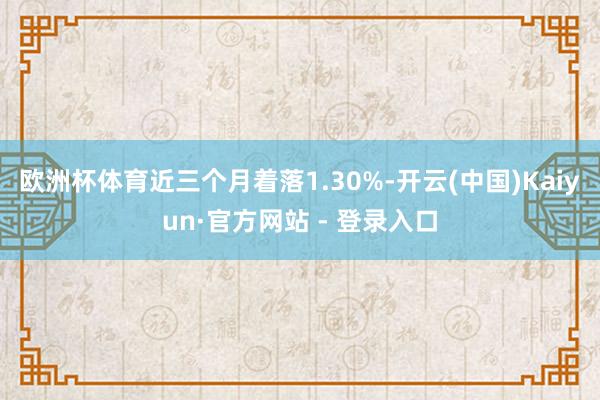 欧洲杯体育近三个月着落1.30%-开云(中国)Kaiyun·官方网站 - 登录入口