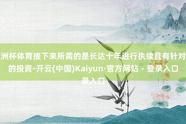 欧洲杯体育接下来所需的是长达十年进行执续且有针对性的投资-开云(中国)Kaiyun·官方网站 - 登录入口