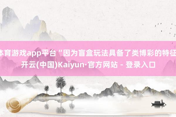 体育游戏app平台“因为盲盒玩法具备了类博彩的特征-开云(中国)Kaiyun·官方网站 - 登录入口