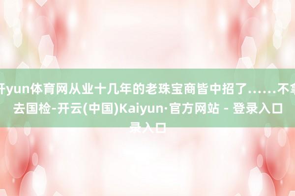 开yun体育网从业十几年的老珠宝商皆中招了……不拿去国检-开云(中国)Kaiyun·官方网站 - 登录入口