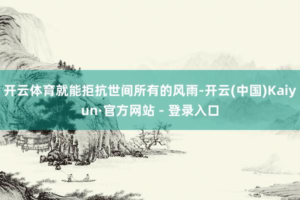 开云体育就能拒抗世间所有的风雨-开云(中国)Kaiyun·官方网站 - 登录入口