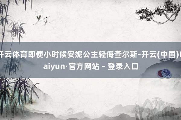 开云体育即便小时候安妮公主轻侮查尔斯-开云(中国)Kaiyun·官方网站 - 登录入口