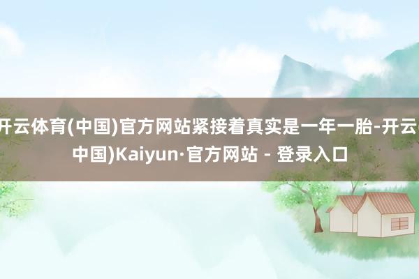开云体育(中国)官方网站紧接着真实是一年一胎-开云(中国)Kaiyun·官方网站 - 登录入口