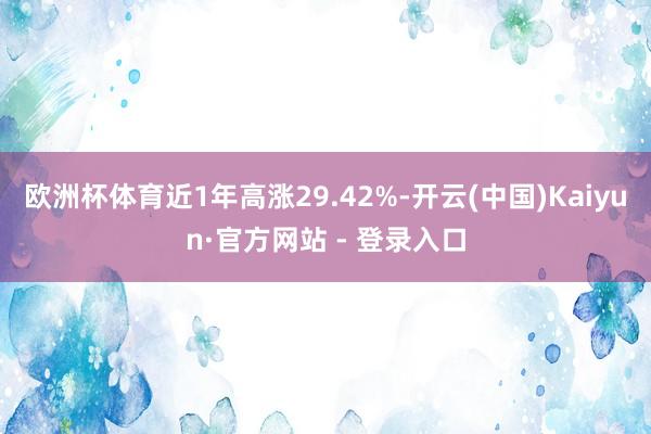 欧洲杯体育近1年高涨29.42%-开云(中国)Kaiyun·官方网站 - 登录入口
