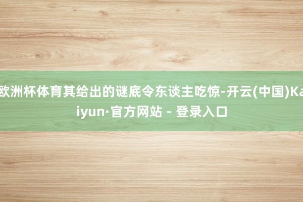 欧洲杯体育其给出的谜底令东谈主吃惊-开云(中国)Kaiyun·官方网站 - 登录入口