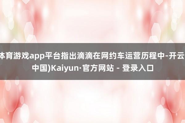 体育游戏app平台指出滴滴在网约车运营历程中-开云(中国)Kaiyun·官方网站 - 登录入口