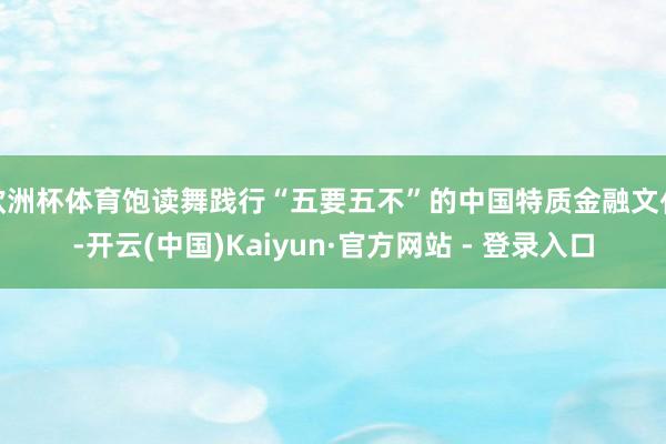 欧洲杯体育饱读舞践行“五要五不”的中国特质金融文化-开云(中国)Kaiyun·官方网站 - 登录入口