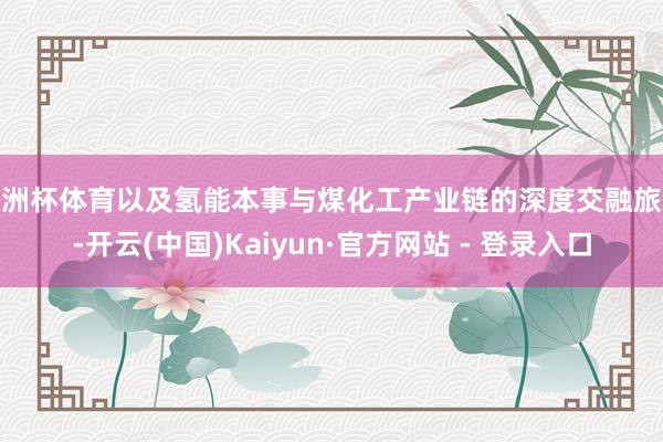 欧洲杯体育以及氢能本事与煤化工产业链的深度交融旅途-开云(中国)Kaiyun·官方网站 - 登录入口