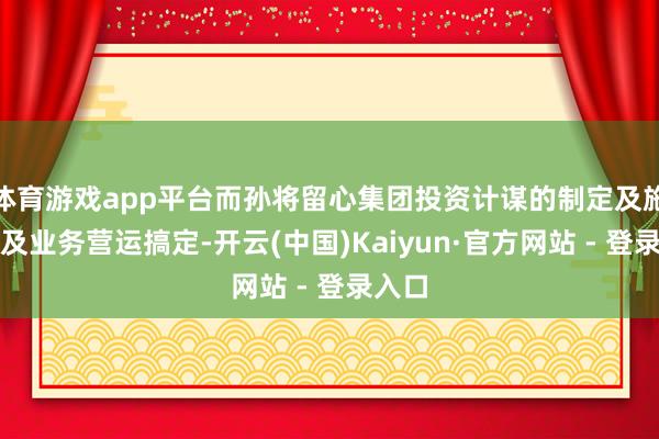 体育游戏app平台而孙将留心集团投资计谋的制定及施行以及业务营运搞定-开云(中国)Kaiyun·官方网站 - 登录入口