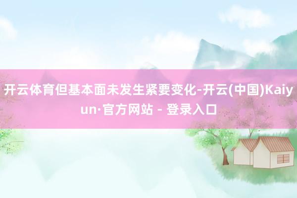 开云体育但基本面未发生紧要变化-开云(中国)Kaiyun·官方网站 - 登录入口