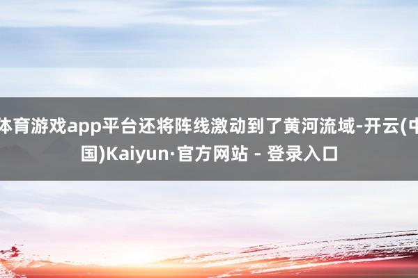 体育游戏app平台还将阵线激动到了黄河流域-开云(中国)Kaiyun·官方网站 - 登录入口
