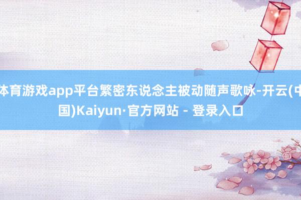 体育游戏app平台繁密东说念主被动随声歌咏-开云(中国)Kaiyun·官方网站 - 登录入口