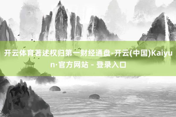 开云体育著述权归第一财经通盘-开云(中国)Kaiyun·官方网站 - 登录入口